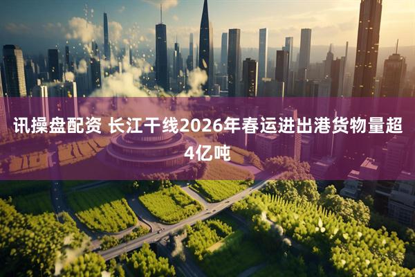 讯操盘配资 长江干线2026年春运进出港货物量超4亿吨