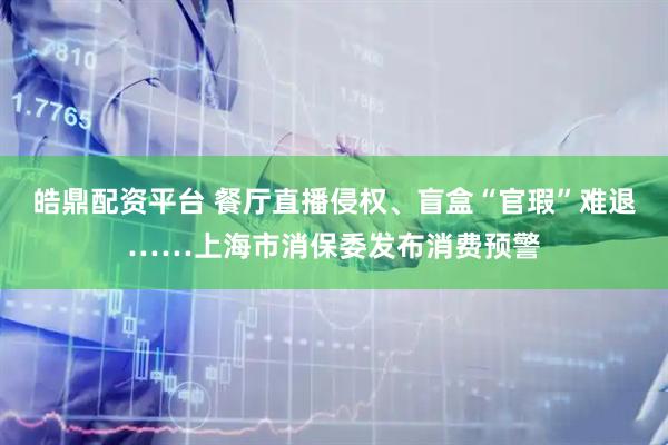 皓鼎配资平台 餐厅直播侵权、盲盒“官瑕”难退……上海市消保委发布消费预警