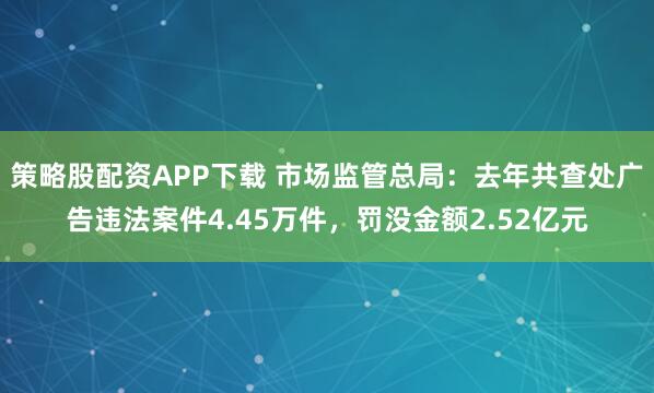 策略股配资APP下载 市场监管总局：去年共查处广告违法案件4.45万件，罚没金额2.52亿元