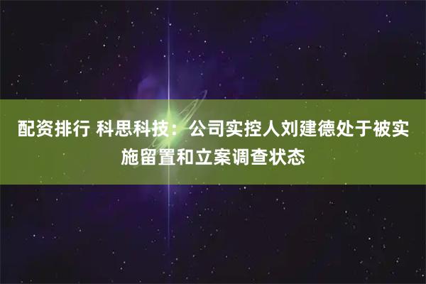 配资排行 科思科技：公司实控人刘建德处于被实施留置和立案调查状态