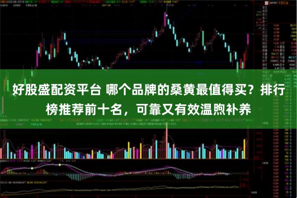 好股盛配资平台 哪个品牌的桑黄最值得买？排行榜推荐前十名，可靠又有效温煦补养