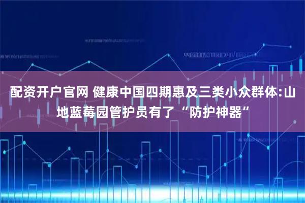 配资开户官网 健康中国四期惠及三类小众群体:山地蓝莓园管护员有了 “防护神器”