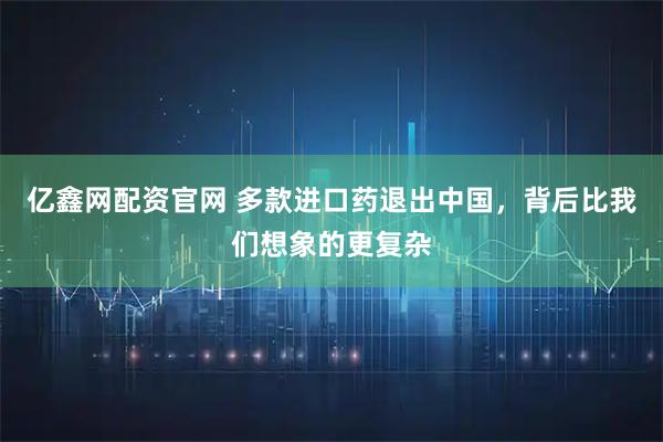 亿鑫网配资官网 多款进口药退出中国，背后比我们想象的更复杂