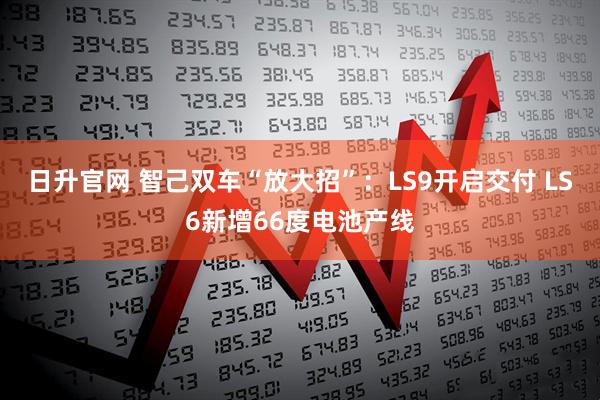 日升官网 智己双车“放大招”：LS9开启交付 LS6新增66度电池产线