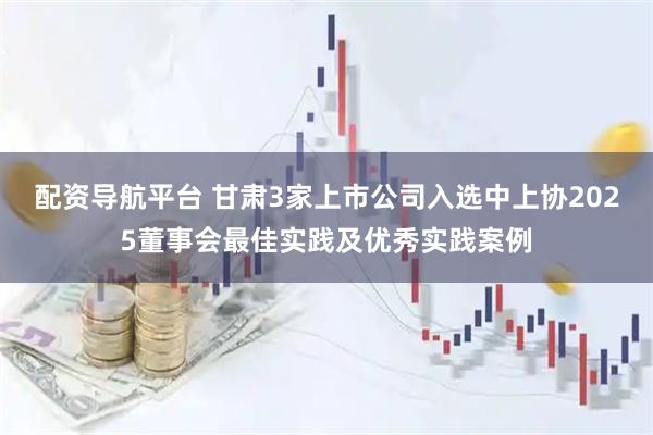 配资导航平台 甘肃3家上市公司入选中上协2025董事会最佳实践及优秀实践案例