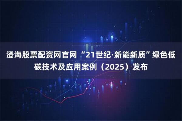 澄海股票配资网官网 “21世纪·新能新质”绿色低碳技术及应用案例（2025）发布