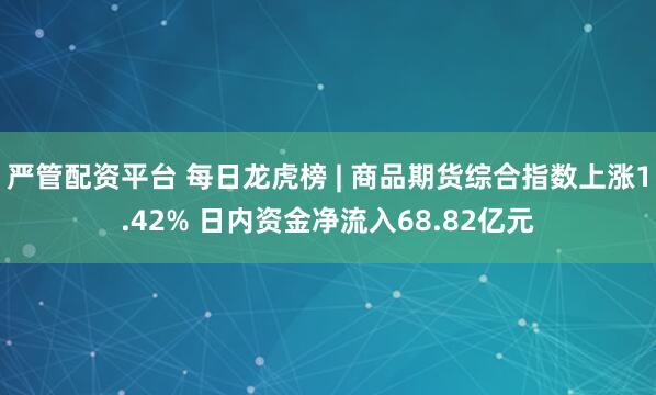 严管配资平台 每日龙虎榜 | 商品期货综合指数上涨1.42% 日内资金净流入68.82亿元
