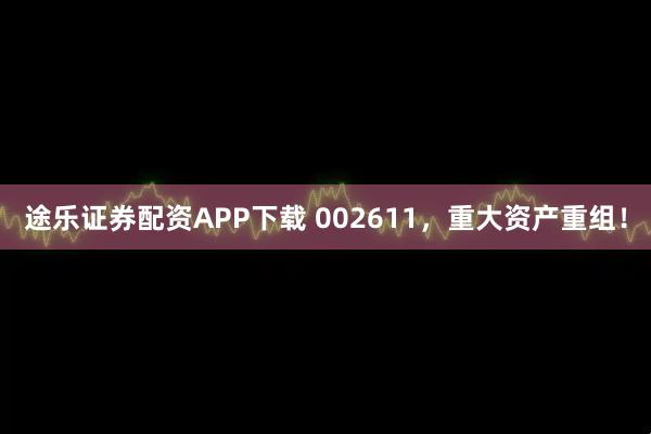 途乐证券配资APP下载 002611，重大资产重组！
