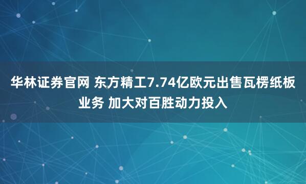 华林证券官网 东方精工7.74亿欧元出售瓦楞纸板业务 加大对百胜动力投入