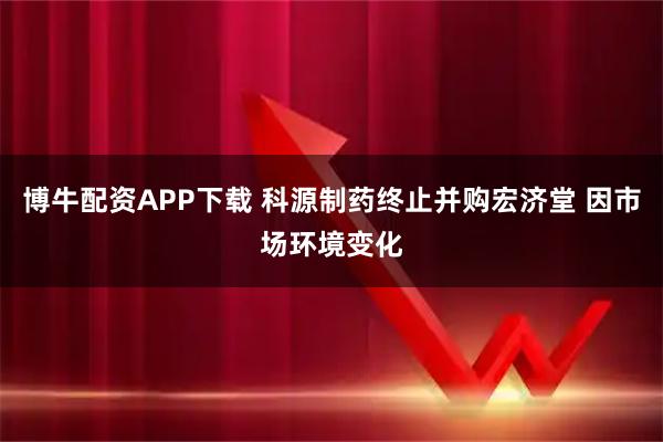 博牛配资APP下载 科源制药终止并购宏济堂 因市场环境变化