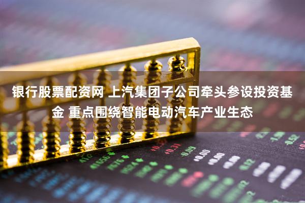 银行股票配资网 上汽集团子公司牵头参设投资基金 重点围绕智能电动汽车产业生态