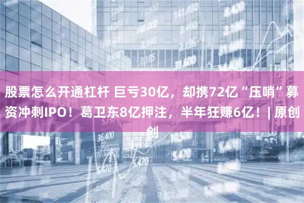 股票怎么开通杠杆 巨亏30亿，却携72亿“压哨”募资冲刺IPO！葛卫东8亿押注，半年狂赚6亿！| 原创