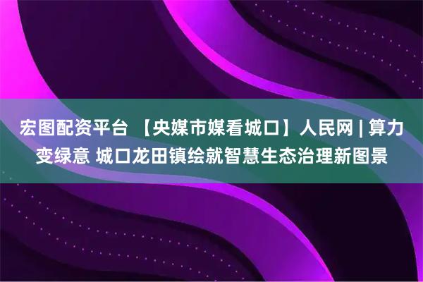 宏图配资平台 【央媒市媒看城口】人民网 | 算力变绿意 城口龙田镇绘就智慧生态治理新图景