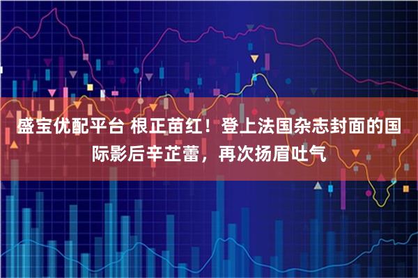 盛宝优配平台 根正苗红！登上法国杂志封面的国际影后辛芷蕾，再次扬眉吐气