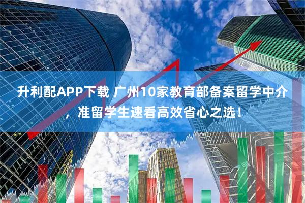 升利配APP下载 广州10家教育部备案留学中介，准留学生速看高效省心之选！