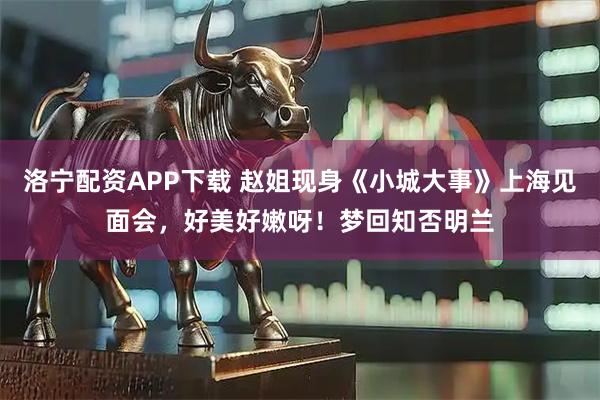 洛宁配资APP下载 赵姐现身《小城大事》上海见面会，好美好嫩呀！梦回知否明兰