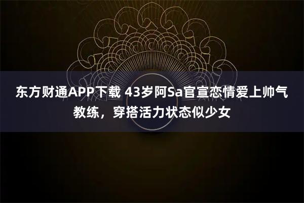 东方财通APP下载 43岁阿Sa官宣恋情爱上帅气教练，穿搭活力状态似少女