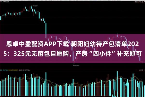 恩卓中盈配资APP下载 朝阳妇幼待产包清单2025：325元无菌包自愿购，产房“四小件”补充即可