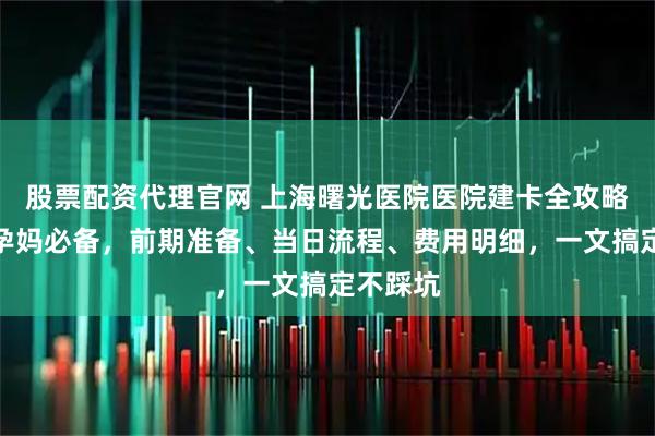 股票配资代理官网 上海曙光医院医院建卡全攻略！上海孕妈必备，前期准备、当日流程、费用明细，一文搞定不踩坑
