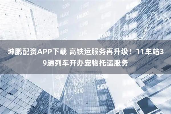 坤鹏配资APP下载 高铁运服务再升级！11车站39趟列车开办宠物托运服务