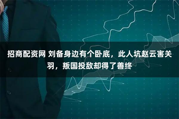 招商配资网 刘备身边有个卧底，此人坑赵云害关羽，叛国投敌却得了善终