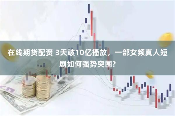 在线期货配资 3天破10亿播放，一部女频真人短剧如何强势突围?
