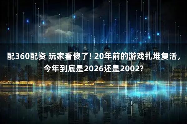 配360配资 玩家看傻了! 20年前的游戏扎堆复活，今年到底是2026还是2002?