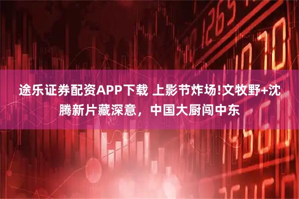 途乐证券配资APP下载 上影节炸场!文牧野+沈腾新片藏深意，中国大厨闯中东