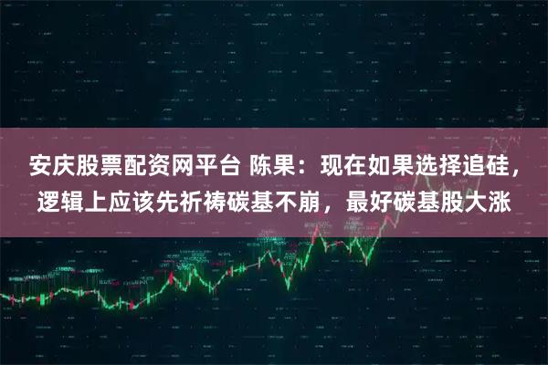 安庆股票配资网平台 陈果：现在如果选择追硅，逻辑上应该先祈祷碳基不崩，最好碳基股大涨