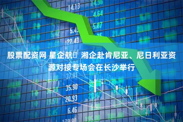 股票配资网 星企航・湘企赴肯尼亚、尼日利亚资源对接专场会在长沙举行