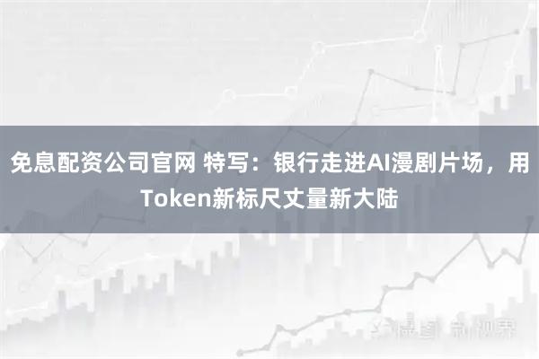 免息配资公司官网 特写：银行走进AI漫剧片场，用Token新标尺丈量新大陆