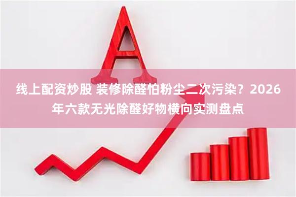 线上配资炒股 装修除醛怕粉尘二次污染？2026年六款无光除醛好物横向实测盘点