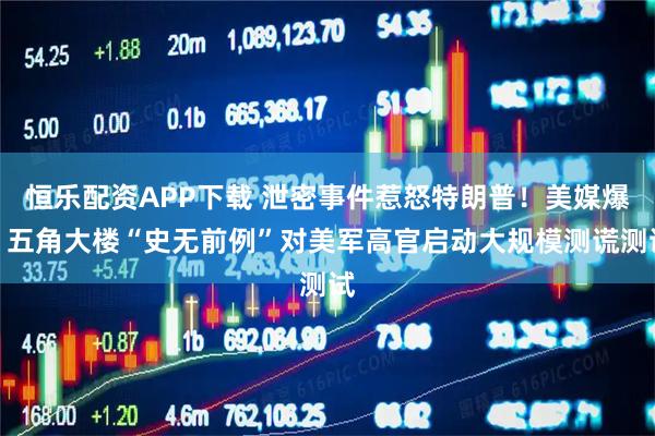 恒乐配资APP下载 泄密事件惹怒特朗普!美媒爆:五角大楼“史无前例”对美军高官启动大规模测谎测试
