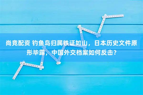 尚竞配资 钓鱼岛归属铁证如山，日本历史文件原形毕露，中国外交档案如何反击？