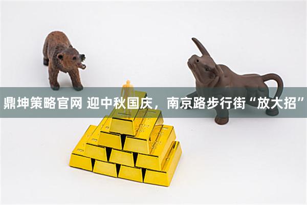鼎坤策略官网 迎中秋国庆，南京路步行街“放大招”
