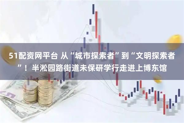 51配资网平台 从“城市探索者”到“文明探索者”！半淞园路街道未保研学行走进上博东馆