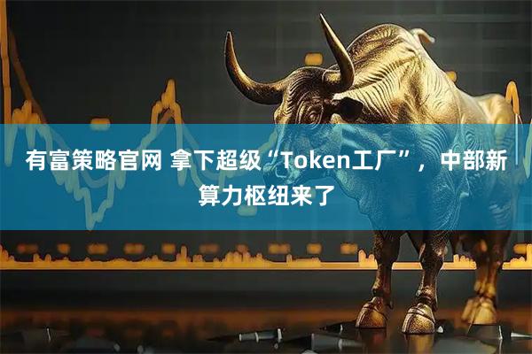 有富策略官网 拿下超级“Token工厂”，中部新算力枢纽来了