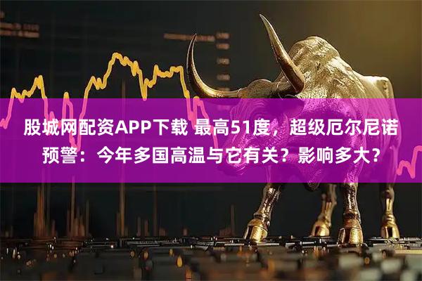 股城网配资APP下载 最高51度，超级厄尔尼诺预警：今年多国高温与它有关？影响多大？