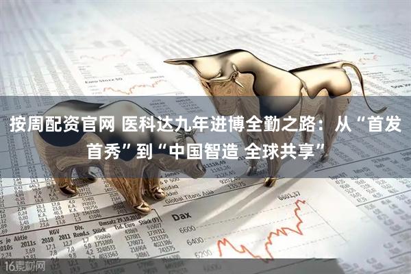 按周配资官网 医科达九年进博全勤之路：从“首发首秀”到“中国智造 全球共享”